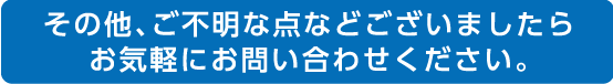 その他、ご不明な点などございましたらお気軽にお問い合わせください。